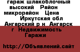 гараж шлакоблочный высокий › Район ­ 17 микрорайон › Цена ­ 240 000 - Иркутская обл., Ангарский р-н, Ангарск г. Недвижимость » Гаражи   